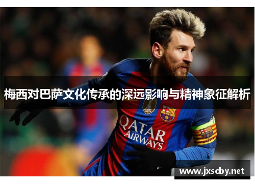 梅西对巴萨文化传承的深远影响与精神象征解析