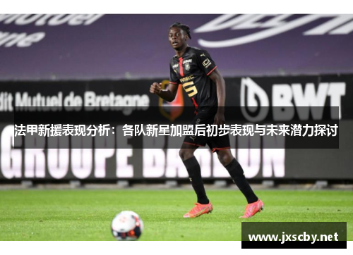法甲新援表现分析：各队新星加盟后初步表现与未来潜力探讨