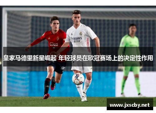 皇家马德里新星崛起 年轻球员在欧冠赛场上的决定性作用