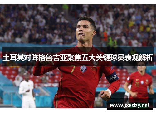 土耳其对阵格鲁吉亚聚焦五大关键球员表现解析