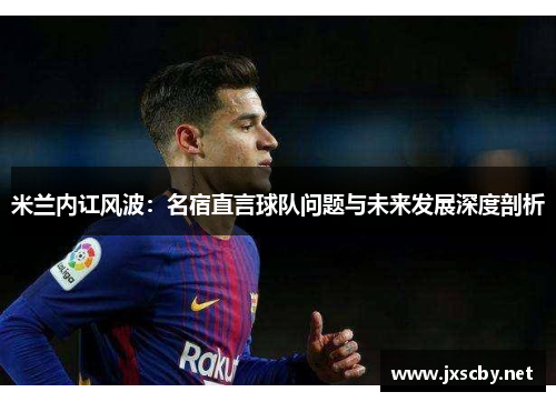 米兰内讧风波：名宿直言球队问题与未来发展深度剖析