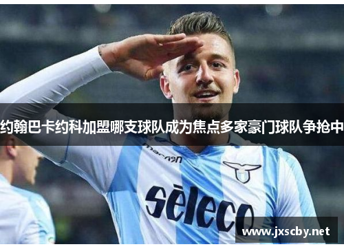 约翰巴卡约科加盟哪支球队成为焦点多家豪门球队争抢中