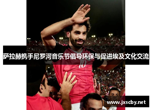 萨拉赫携手尼罗河音乐节倡导环保与促进埃及文化交流