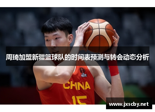 周琦加盟新疆篮球队的时间表预测与转会动态分析