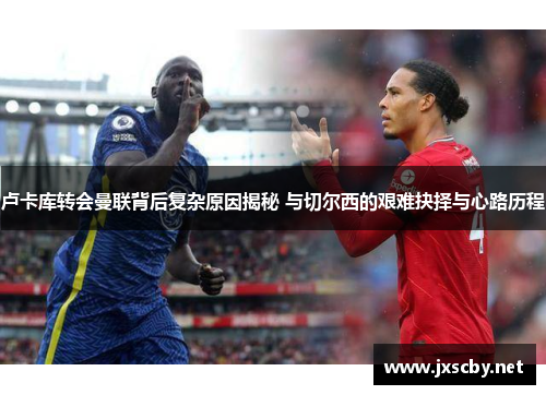 卢卡库转会曼联背后复杂原因揭秘 与切尔西的艰难抉择与心路历程